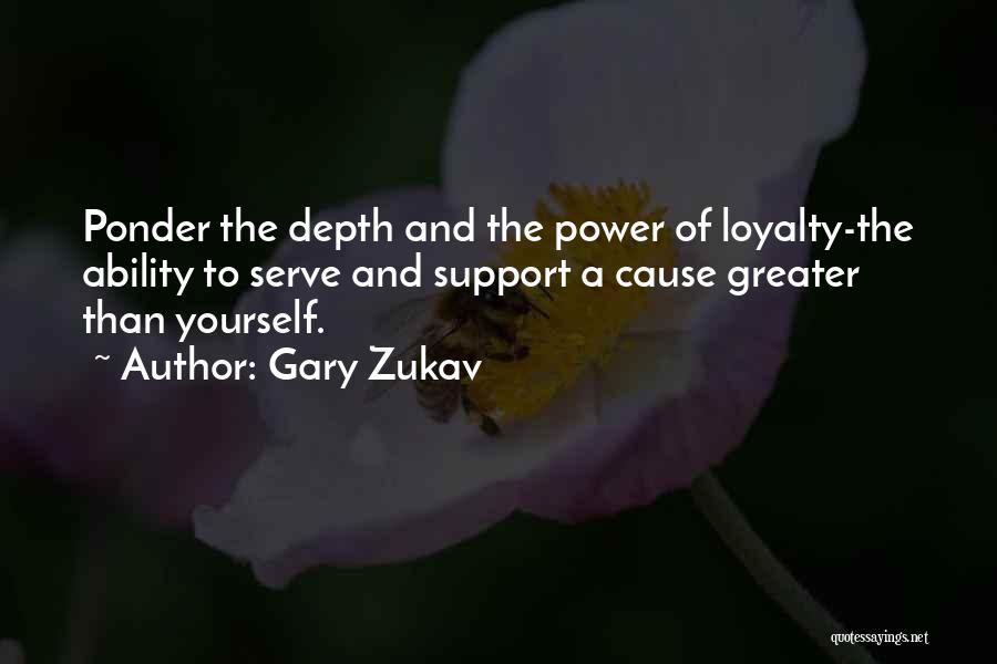 Gary Zukav Quotes: Ponder The Depth And The Power Of Loyalty-the Ability To Serve And Support A Cause Greater Than Yourself.
