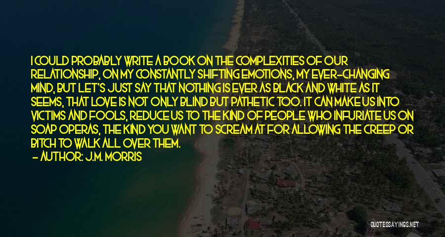 J.M. Morris Quotes: I Could Probably Write A Book On The Complexities Of Our Relationship, On My Constantly Shifting Emotions, My Ever-changing Mind,