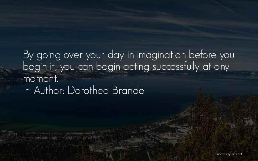 Dorothea Brande Quotes: By Going Over Your Day In Imagination Before You Begin It, You Can Begin Acting Successfully At Any Moment.