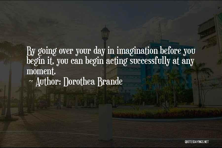Dorothea Brande Quotes: By Going Over Your Day In Imagination Before You Begin It, You Can Begin Acting Successfully At Any Moment.