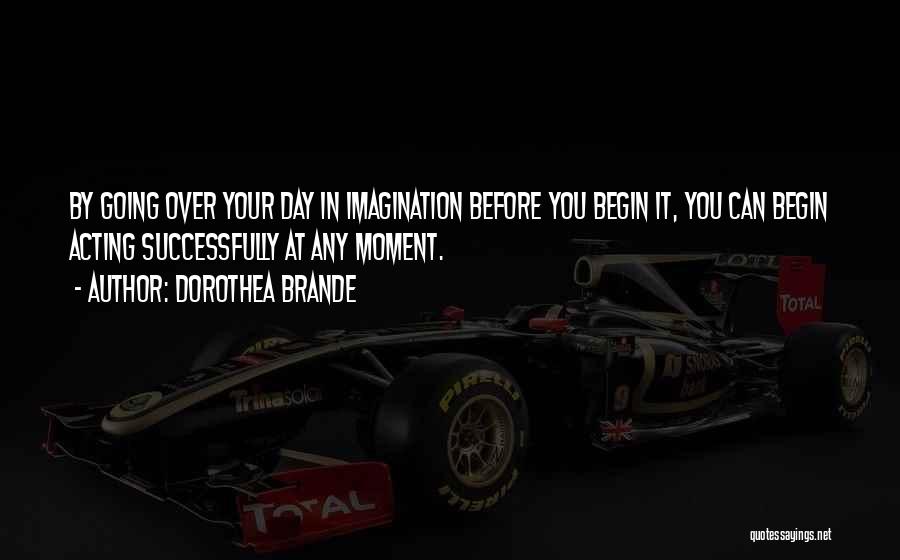 Dorothea Brande Quotes: By Going Over Your Day In Imagination Before You Begin It, You Can Begin Acting Successfully At Any Moment.