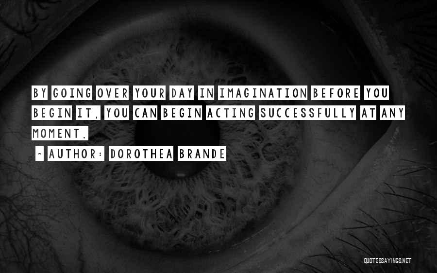 Dorothea Brande Quotes: By Going Over Your Day In Imagination Before You Begin It, You Can Begin Acting Successfully At Any Moment.