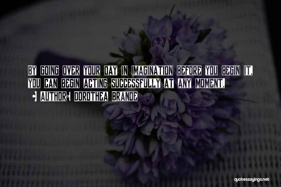 Dorothea Brande Quotes: By Going Over Your Day In Imagination Before You Begin It, You Can Begin Acting Successfully At Any Moment.