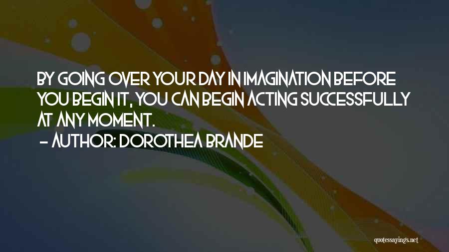 Dorothea Brande Quotes: By Going Over Your Day In Imagination Before You Begin It, You Can Begin Acting Successfully At Any Moment.