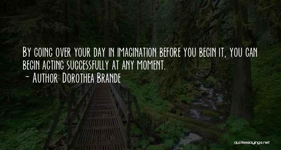 Dorothea Brande Quotes: By Going Over Your Day In Imagination Before You Begin It, You Can Begin Acting Successfully At Any Moment.