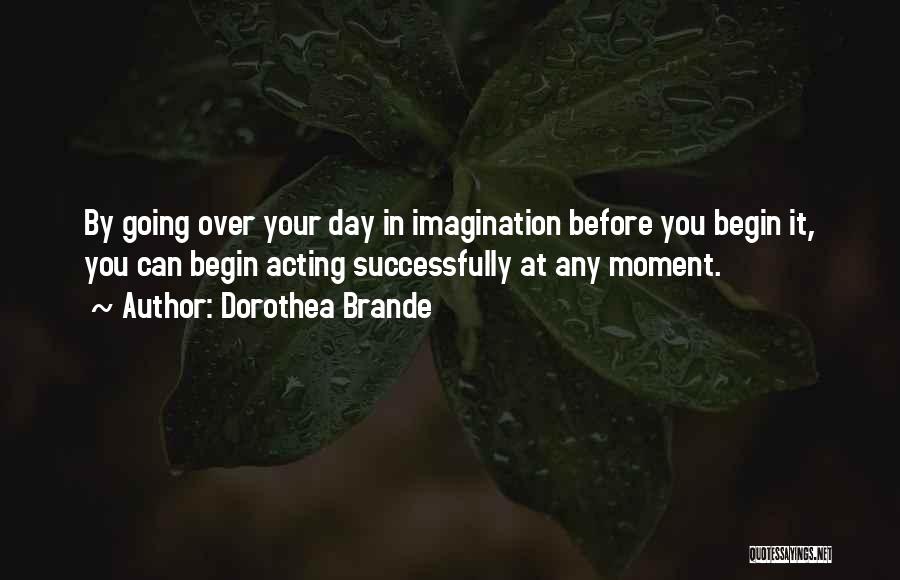 Dorothea Brande Quotes: By Going Over Your Day In Imagination Before You Begin It, You Can Begin Acting Successfully At Any Moment.