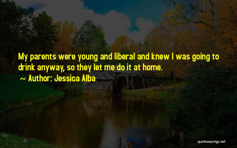 Jessica Alba Quotes: My Parents Were Young And Liberal And Knew I Was Going To Drink Anyway, So They Let Me Do It