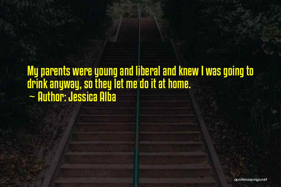 Jessica Alba Quotes: My Parents Were Young And Liberal And Knew I Was Going To Drink Anyway, So They Let Me Do It