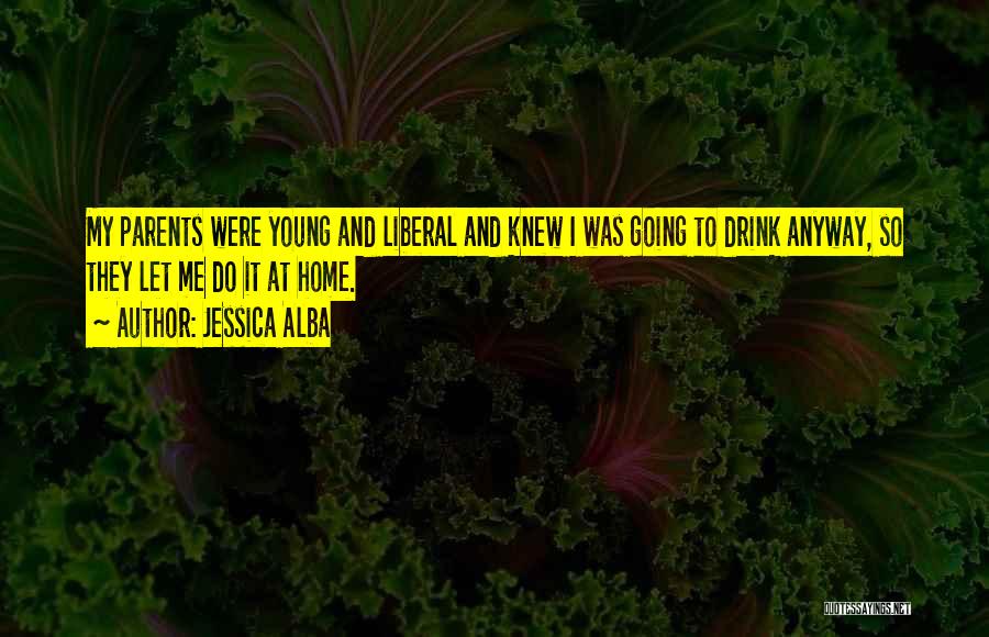 Jessica Alba Quotes: My Parents Were Young And Liberal And Knew I Was Going To Drink Anyway, So They Let Me Do It