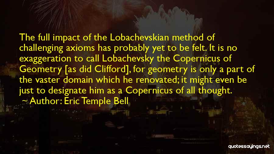 Eric Temple Bell Quotes: The Full Impact Of The Lobachevskian Method Of Challenging Axioms Has Probably Yet To Be Felt. It Is No Exaggeration