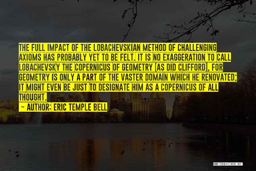 Eric Temple Bell Quotes: The Full Impact Of The Lobachevskian Method Of Challenging Axioms Has Probably Yet To Be Felt. It Is No Exaggeration