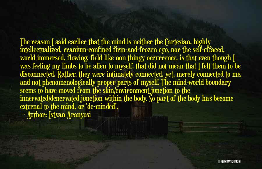 Istvan Aranyosi Quotes: The Reason I Said Earlier That The Mind Is Neither The Cartesian, Highly Intellectualized, Cranium-confined Firm-and-frozen Ego, Nor The Self-effaced,