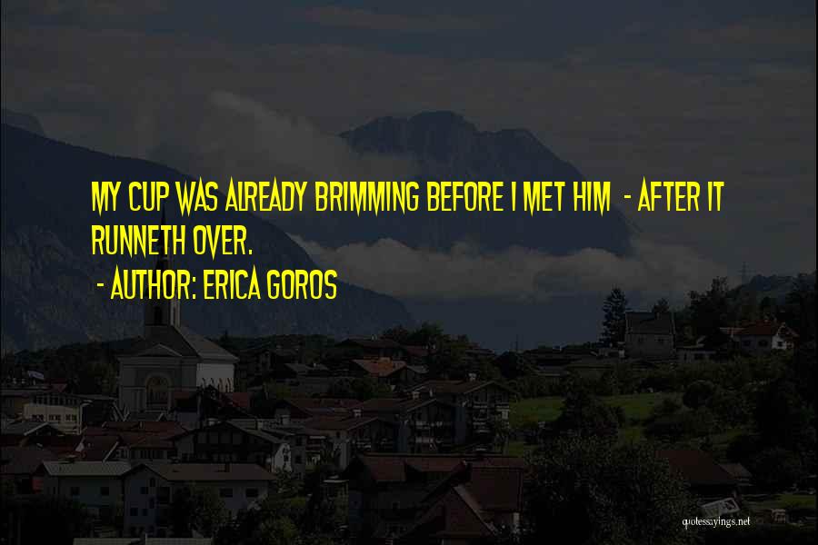 Erica Goros Quotes: My Cup Was Already Brimming Before I Met Him - After It Runneth Over.