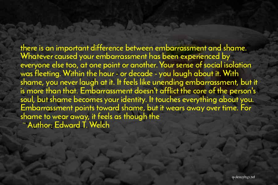 Edward T. Welch Quotes: There Is An Important Difference Between Embarrassment And Shame. Whatever Caused Your Embarrassment Has Been Experienced By Everyone Else Too,