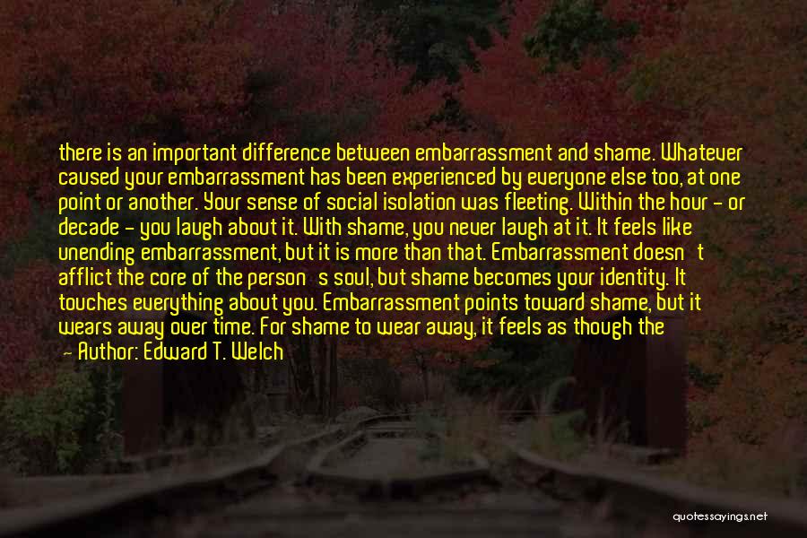 Edward T. Welch Quotes: There Is An Important Difference Between Embarrassment And Shame. Whatever Caused Your Embarrassment Has Been Experienced By Everyone Else Too,