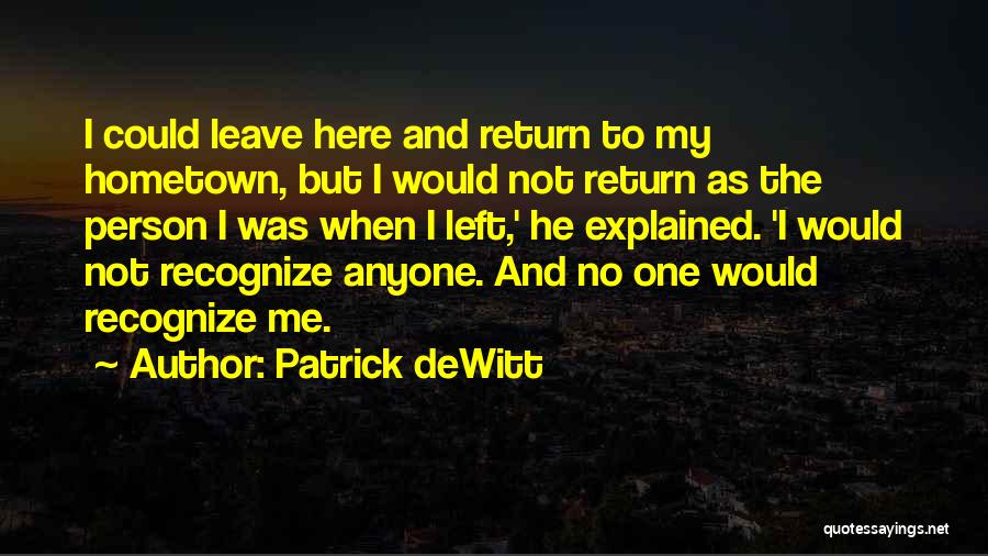 Patrick DeWitt Quotes: I Could Leave Here And Return To My Hometown, But I Would Not Return As The Person I Was When