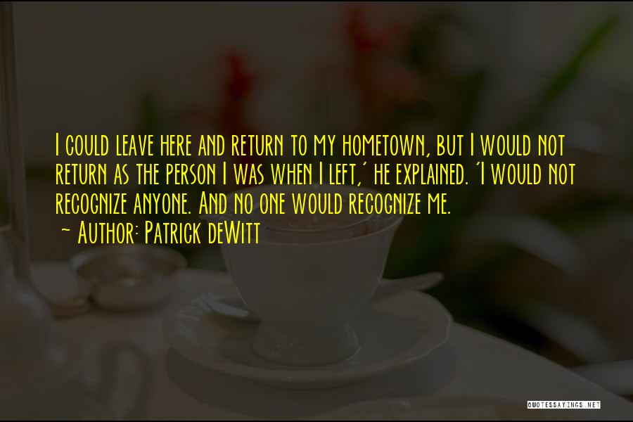 Patrick DeWitt Quotes: I Could Leave Here And Return To My Hometown, But I Would Not Return As The Person I Was When