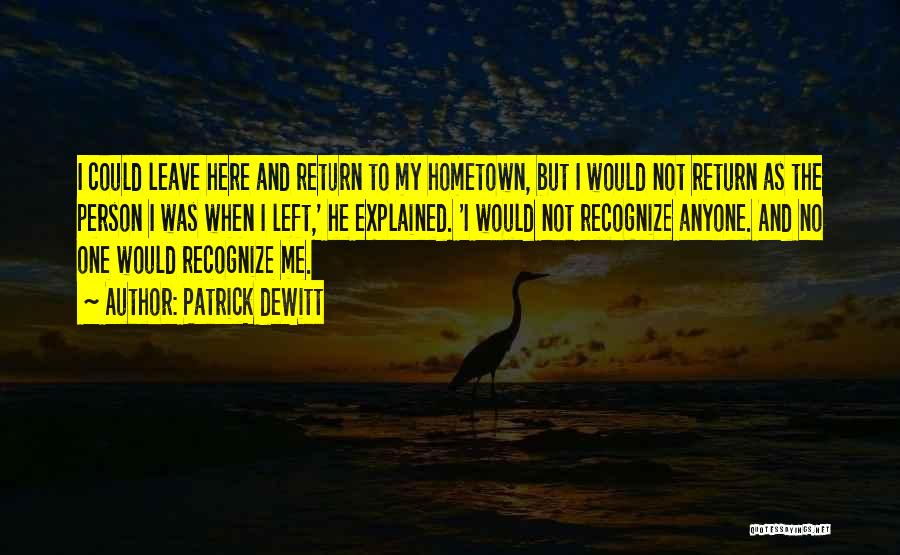 Patrick DeWitt Quotes: I Could Leave Here And Return To My Hometown, But I Would Not Return As The Person I Was When