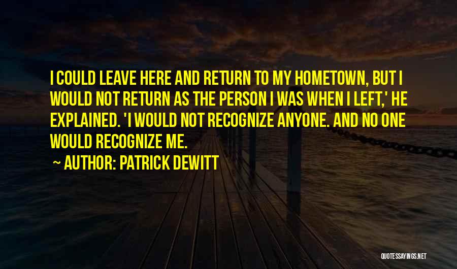 Patrick DeWitt Quotes: I Could Leave Here And Return To My Hometown, But I Would Not Return As The Person I Was When