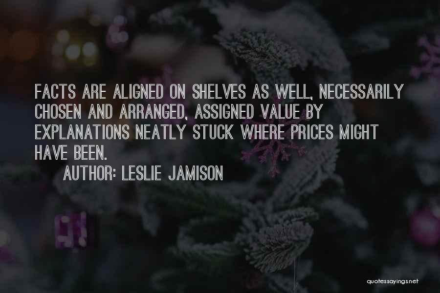 Leslie Jamison Quotes: Facts Are Aligned On Shelves As Well, Necessarily Chosen And Arranged, Assigned Value By Explanations Neatly Stuck Where Prices Might
