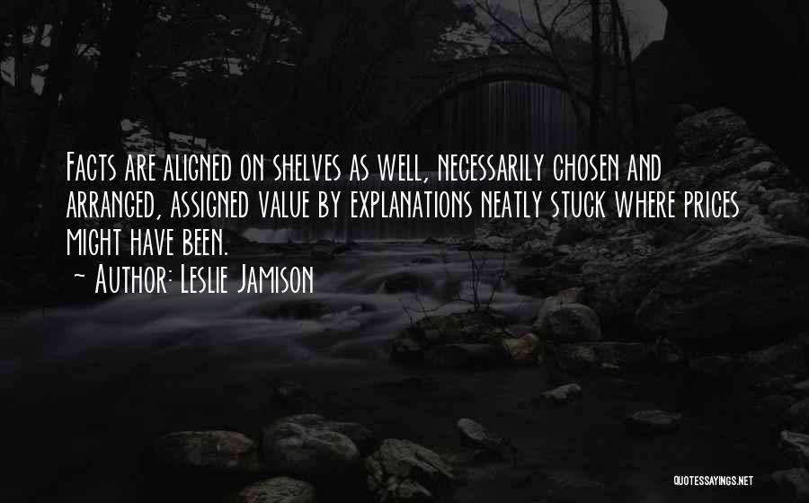 Leslie Jamison Quotes: Facts Are Aligned On Shelves As Well, Necessarily Chosen And Arranged, Assigned Value By Explanations Neatly Stuck Where Prices Might
