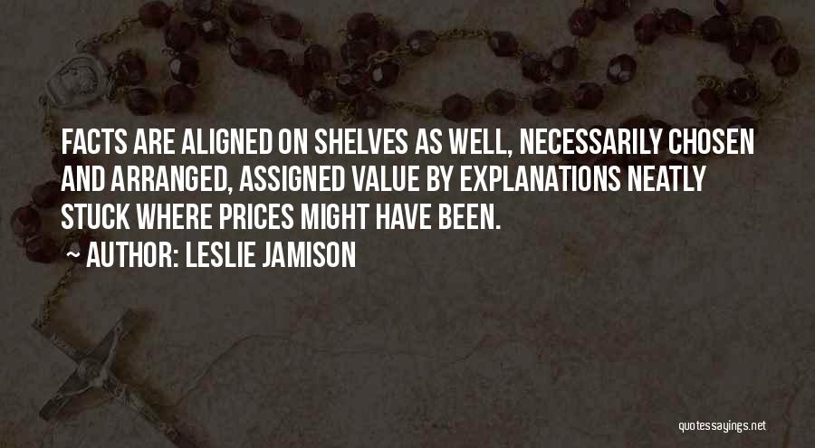 Leslie Jamison Quotes: Facts Are Aligned On Shelves As Well, Necessarily Chosen And Arranged, Assigned Value By Explanations Neatly Stuck Where Prices Might