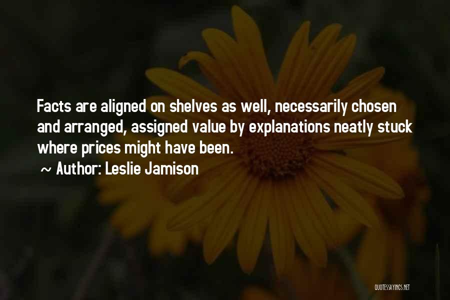 Leslie Jamison Quotes: Facts Are Aligned On Shelves As Well, Necessarily Chosen And Arranged, Assigned Value By Explanations Neatly Stuck Where Prices Might