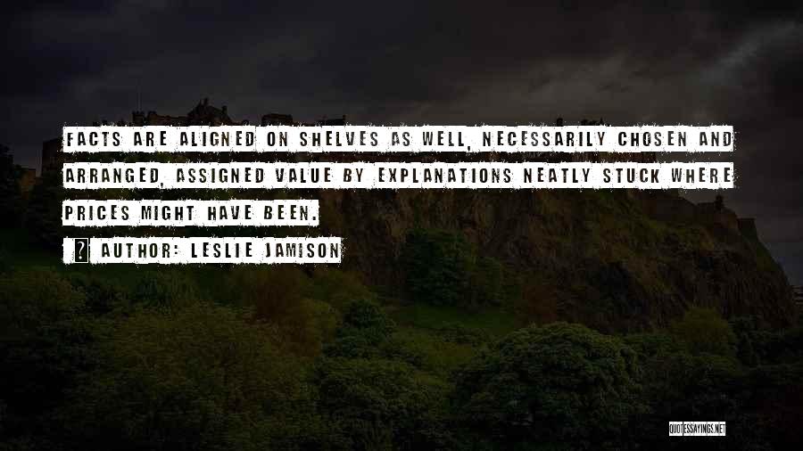 Leslie Jamison Quotes: Facts Are Aligned On Shelves As Well, Necessarily Chosen And Arranged, Assigned Value By Explanations Neatly Stuck Where Prices Might