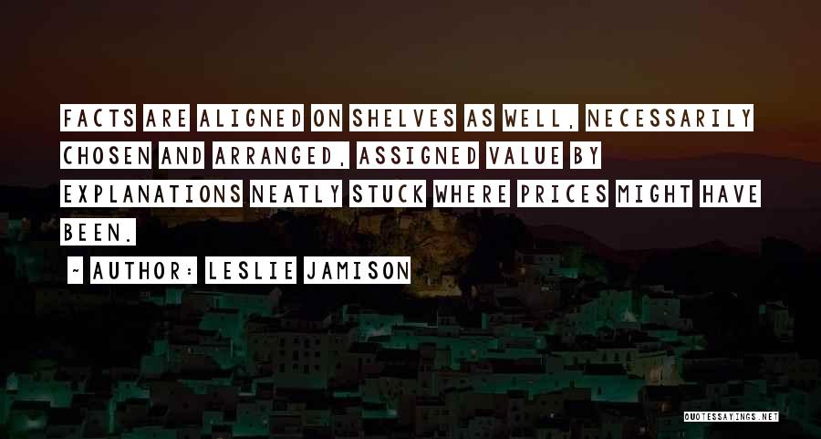 Leslie Jamison Quotes: Facts Are Aligned On Shelves As Well, Necessarily Chosen And Arranged, Assigned Value By Explanations Neatly Stuck Where Prices Might