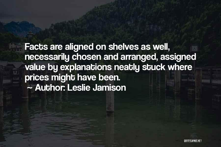Leslie Jamison Quotes: Facts Are Aligned On Shelves As Well, Necessarily Chosen And Arranged, Assigned Value By Explanations Neatly Stuck Where Prices Might