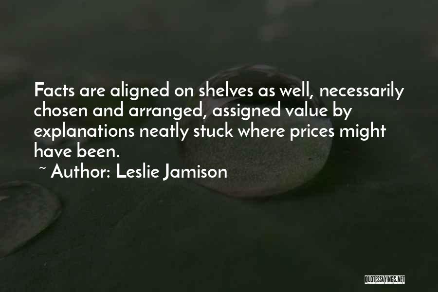 Leslie Jamison Quotes: Facts Are Aligned On Shelves As Well, Necessarily Chosen And Arranged, Assigned Value By Explanations Neatly Stuck Where Prices Might