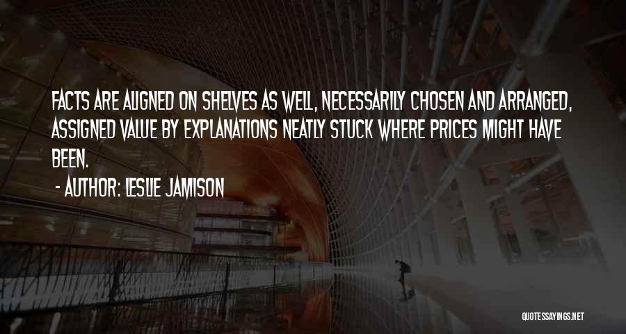 Leslie Jamison Quotes: Facts Are Aligned On Shelves As Well, Necessarily Chosen And Arranged, Assigned Value By Explanations Neatly Stuck Where Prices Might