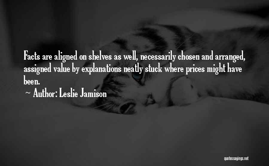 Leslie Jamison Quotes: Facts Are Aligned On Shelves As Well, Necessarily Chosen And Arranged, Assigned Value By Explanations Neatly Stuck Where Prices Might