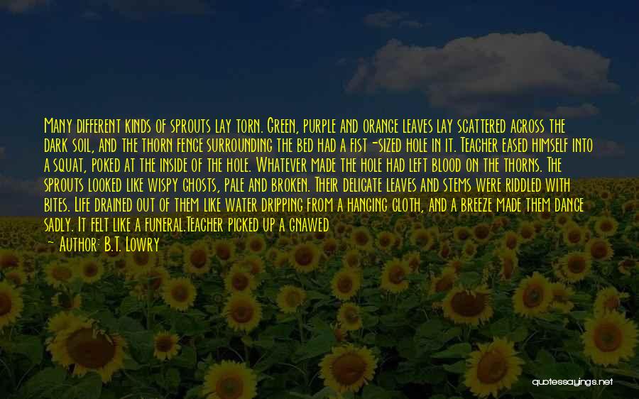 B.T. Lowry Quotes: Many Different Kinds Of Sprouts Lay Torn. Green, Purple And Orange Leaves Lay Scattered Across The Dark Soil, And The