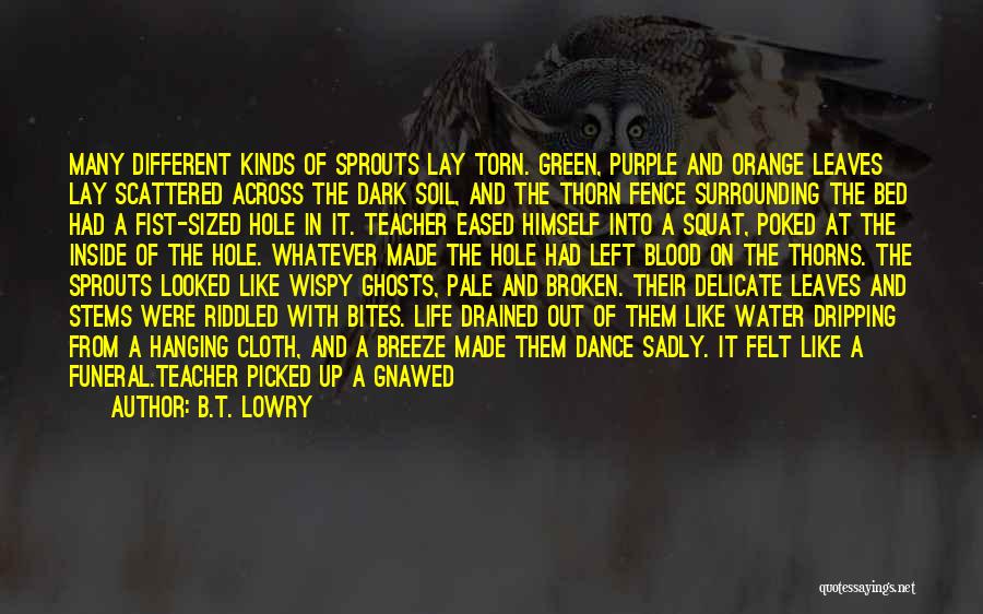 B.T. Lowry Quotes: Many Different Kinds Of Sprouts Lay Torn. Green, Purple And Orange Leaves Lay Scattered Across The Dark Soil, And The
