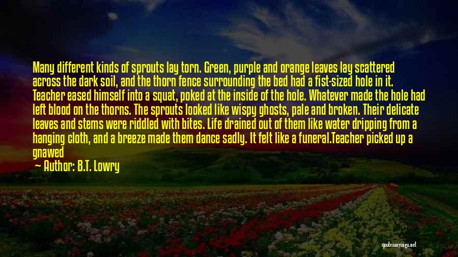 B.T. Lowry Quotes: Many Different Kinds Of Sprouts Lay Torn. Green, Purple And Orange Leaves Lay Scattered Across The Dark Soil, And The