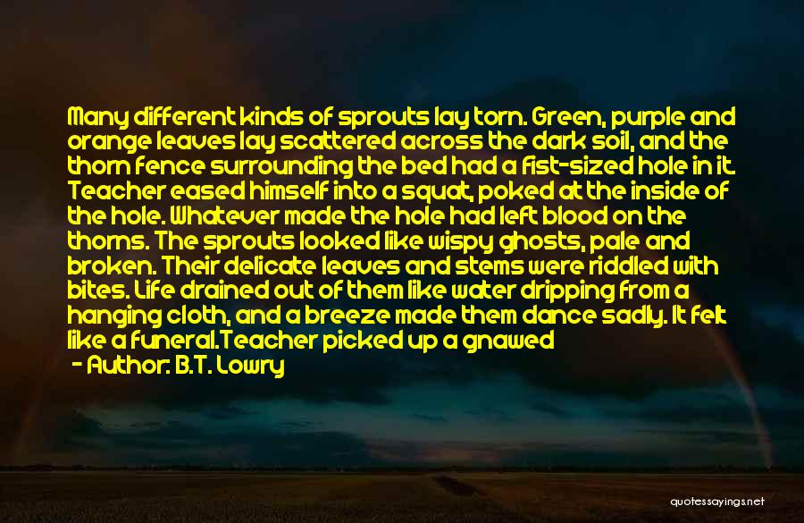 B.T. Lowry Quotes: Many Different Kinds Of Sprouts Lay Torn. Green, Purple And Orange Leaves Lay Scattered Across The Dark Soil, And The