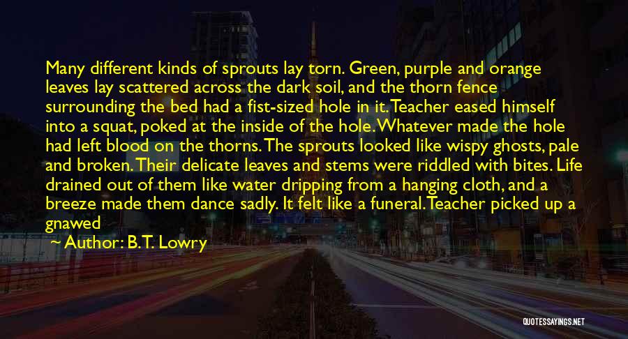 B.T. Lowry Quotes: Many Different Kinds Of Sprouts Lay Torn. Green, Purple And Orange Leaves Lay Scattered Across The Dark Soil, And The