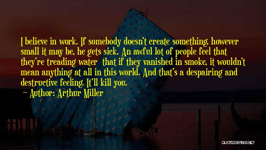 Arthur Miller Quotes: I Believe In Work. If Somebody Doesn't Create Something, However Small It May Be, He Gets Sick. An Awful Lot