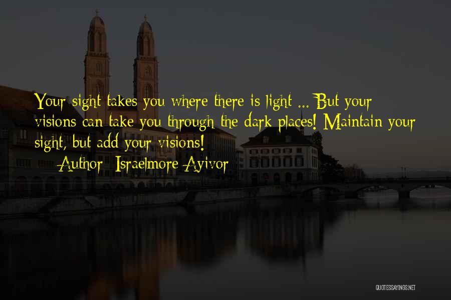 Israelmore Ayivor Quotes: Your Sight Takes You Where There Is Light ... But Your Visions Can Take You Through The Dark Places! Maintain