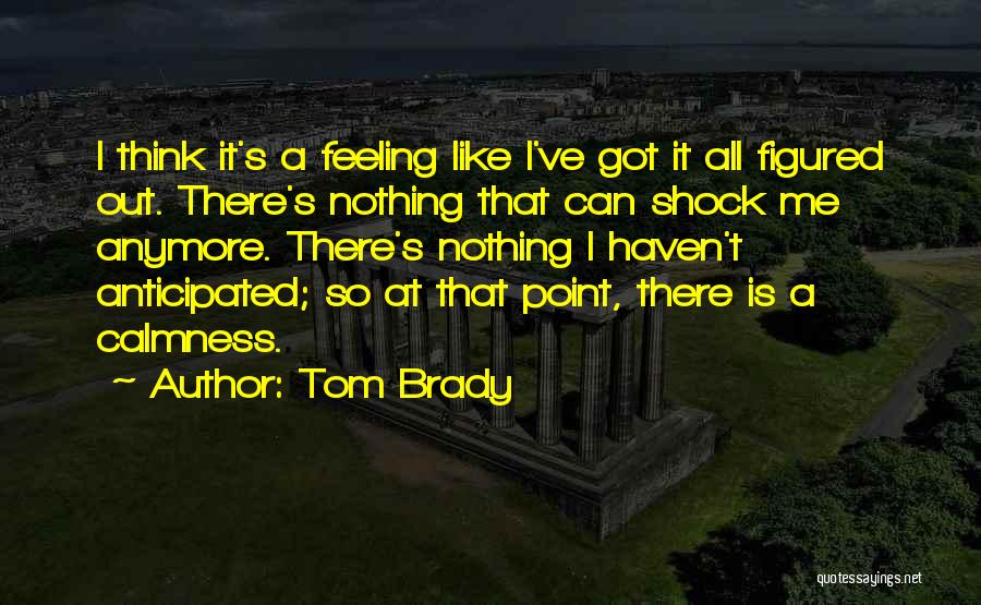 Tom Brady Quotes: I Think It's A Feeling Like I've Got It All Figured Out. There's Nothing That Can Shock Me Anymore. There's