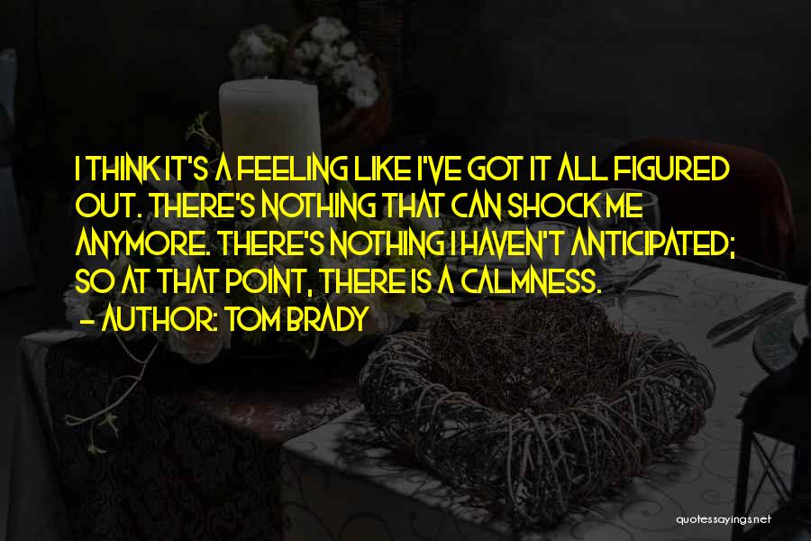 Tom Brady Quotes: I Think It's A Feeling Like I've Got It All Figured Out. There's Nothing That Can Shock Me Anymore. There's