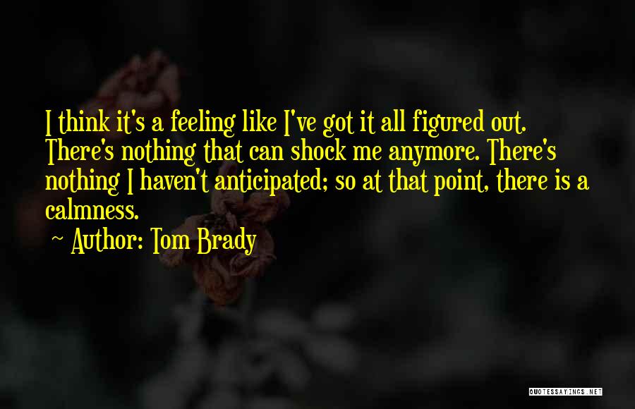 Tom Brady Quotes: I Think It's A Feeling Like I've Got It All Figured Out. There's Nothing That Can Shock Me Anymore. There's