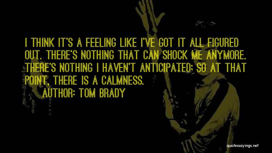 Tom Brady Quotes: I Think It's A Feeling Like I've Got It All Figured Out. There's Nothing That Can Shock Me Anymore. There's