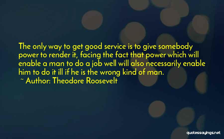 Theodore Roosevelt Quotes: The Only Way To Get Good Service Is To Give Somebody Power To Render It, Facing The Fact That Power