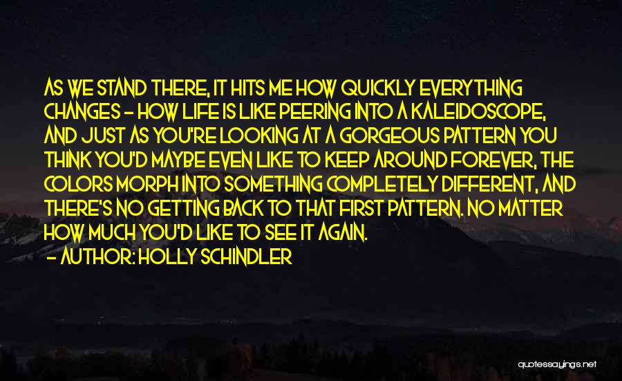 Holly Schindler Quotes: As We Stand There, It Hits Me How Quickly Everything Changes - How Life Is Like Peering Into A Kaleidoscope,