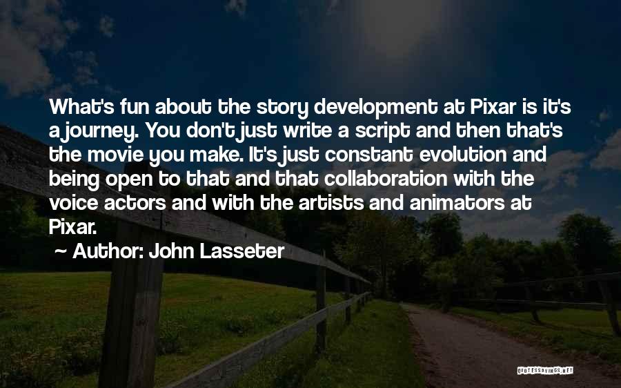 John Lasseter Quotes: What's Fun About The Story Development At Pixar Is It's A Journey. You Don't Just Write A Script And Then