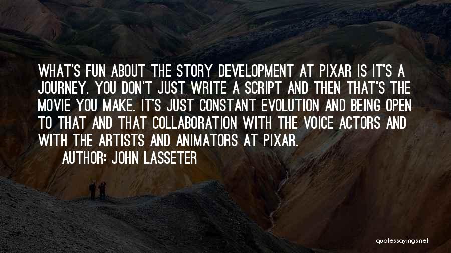 John Lasseter Quotes: What's Fun About The Story Development At Pixar Is It's A Journey. You Don't Just Write A Script And Then