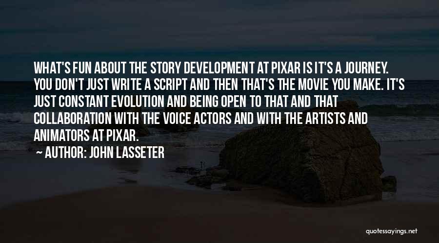 John Lasseter Quotes: What's Fun About The Story Development At Pixar Is It's A Journey. You Don't Just Write A Script And Then