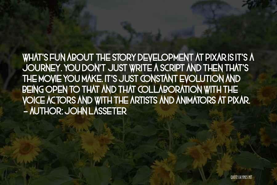 John Lasseter Quotes: What's Fun About The Story Development At Pixar Is It's A Journey. You Don't Just Write A Script And Then